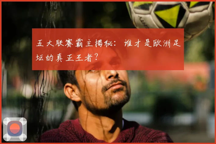 五大联赛霸主揭秘：谁才是欧洲足坛的真正王者？