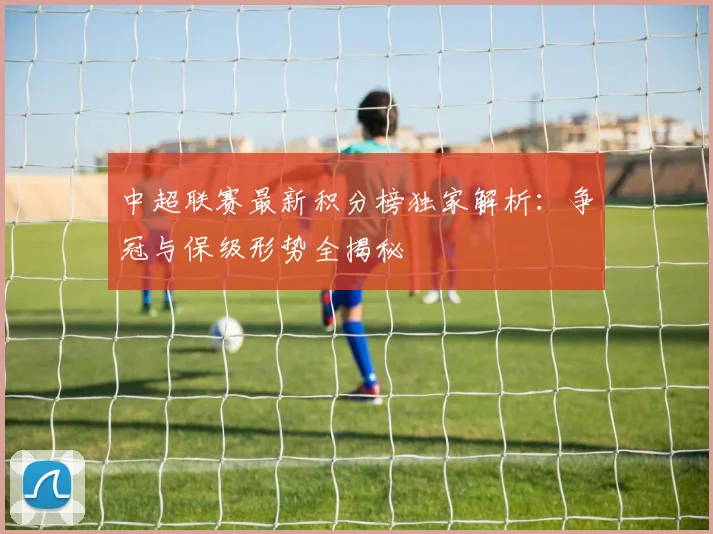 中超联赛最新积分榜独家解析:争冠与保级形势全揭秘