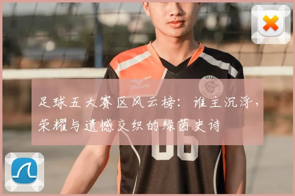 足球五大赛区风云榜：谁主沉浮，荣耀与遗憾交织的绿茵史诗