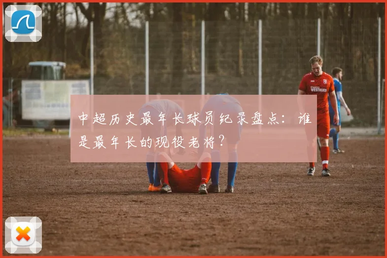 中超历史最年长球员纪录盘点：谁是最年长的现役老将？
