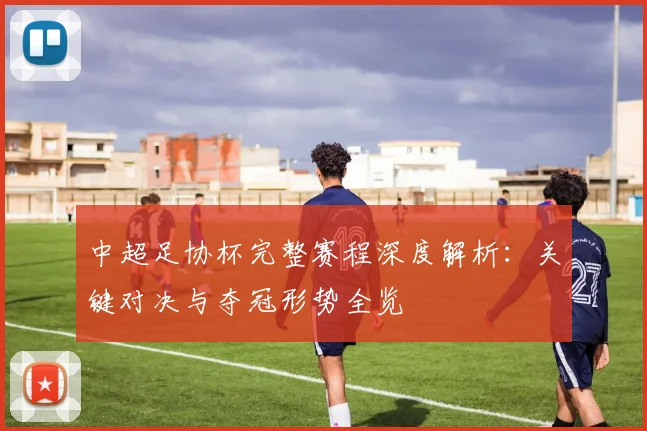 中超足协杯完整赛程深度解析:关键对决与夺冠形势全览