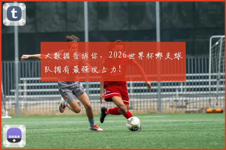 大数据告诉你，2026世界杯哪支球队拥有最强攻击力！