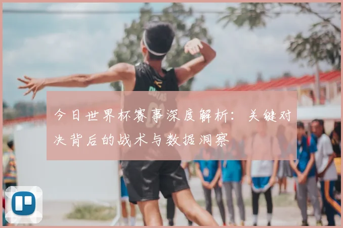 今日世界杯赛事深度解析：关键对决背后的战术与数据洞察